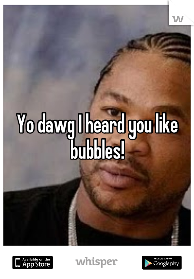 Yo dawg I heard you like bubbles!