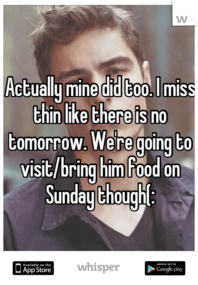 Actually mine did too. I miss thin like there is no tomorrow. We're going to visit/bring him food on Sunday though(: