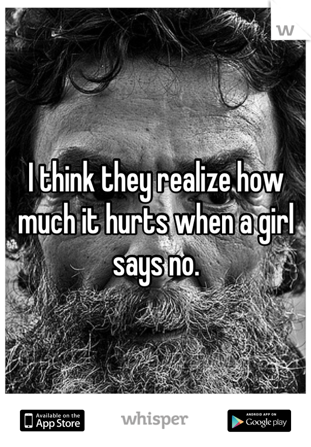 I think they realize how much it hurts when a girl says no.