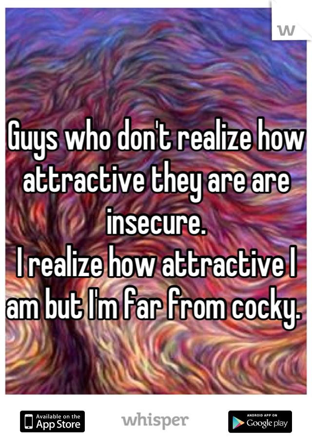 Guys who don't realize how attractive they are are insecure. 
I realize how attractive I am but I'm far from cocky. 