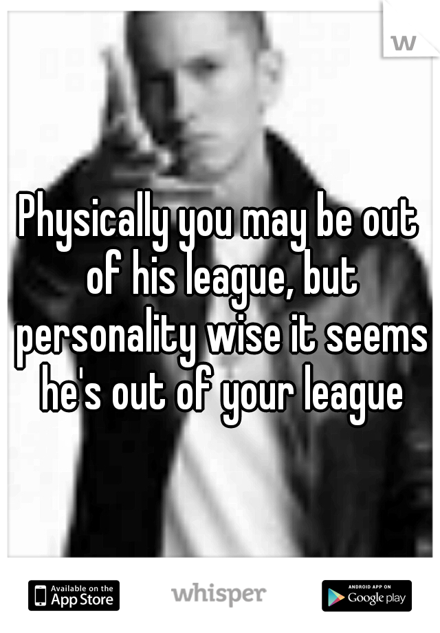 Physically you may be out of his league, but personality wise it seems he's out of your league