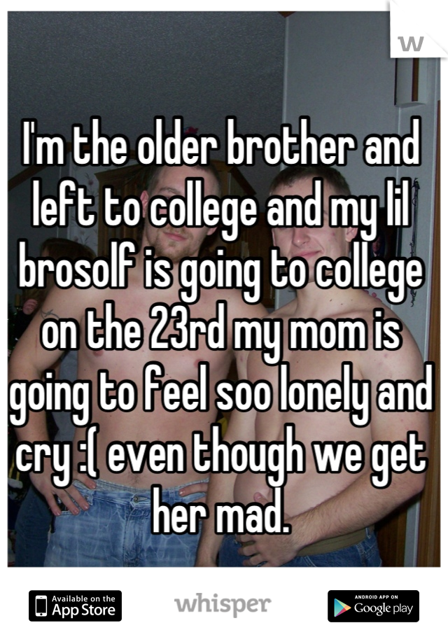I'm the older brother and left to college and my lil brosolf is going to college on the 23rd my mom is going to feel soo lonely and cry :( even though we get her mad.