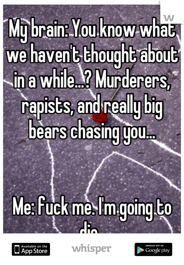 My brain: You know what we haven't thought about in a while...? Murderers, rapists, and really big bears chasing you... 


Me: fuck me. I'm going to die. 