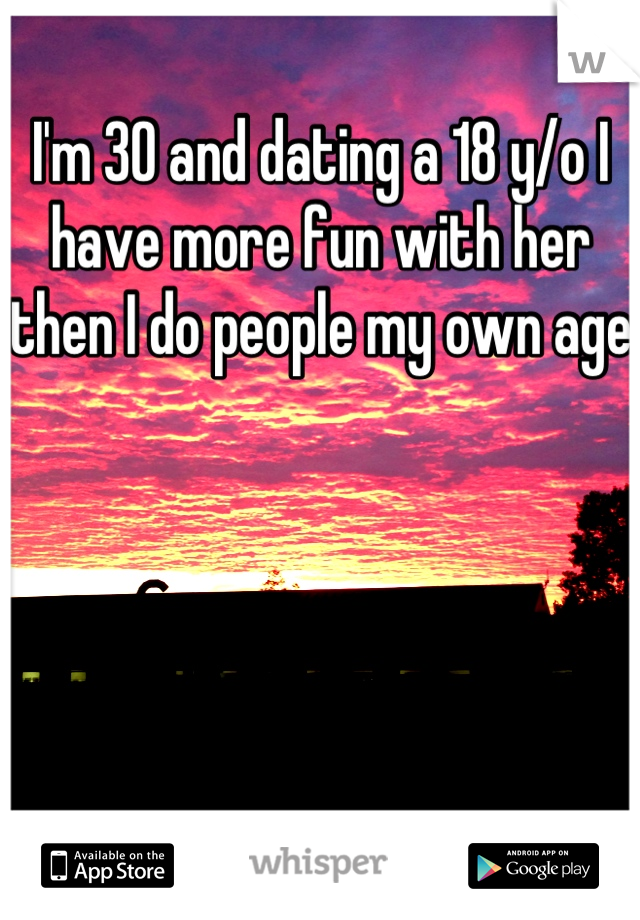 I'm 30 and dating a 18 y/o I have more fun with her then I do people my own age 
