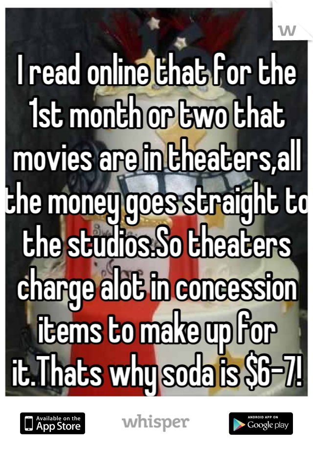 I read online that for the 1st month or two that movies are in theaters,all the money goes straight to the studios.So theaters charge alot in concession items to make up for it.Thats why soda is $6-7!