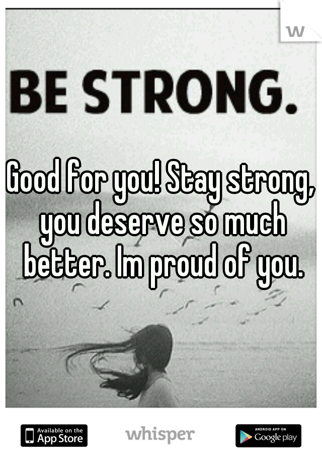 Good for you! Stay strong, you deserve so much better. Im proud of you.