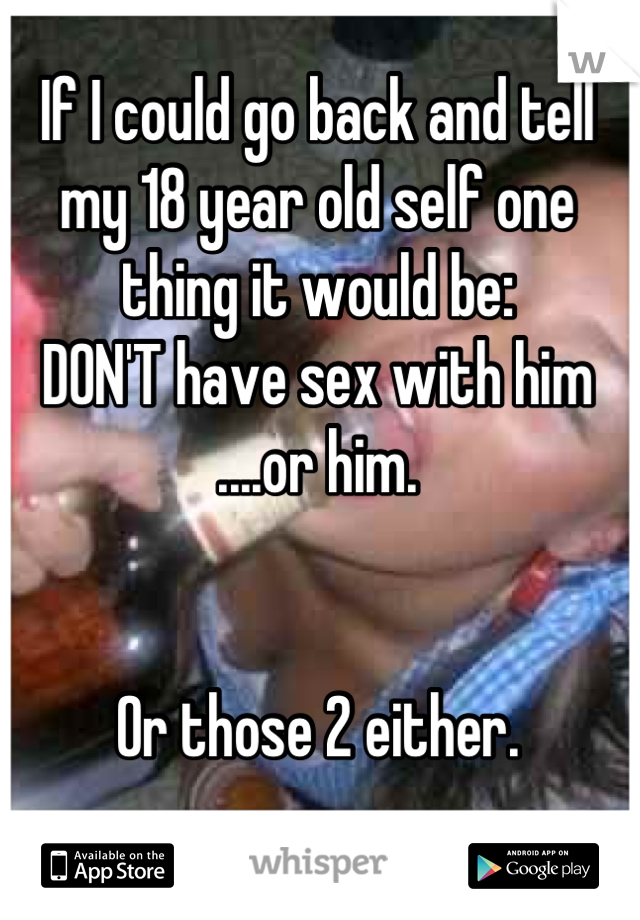 If I could go back and tell my 18 year old self one thing it would be: 
DON'T have sex with him
....or him.


Or those 2 either.