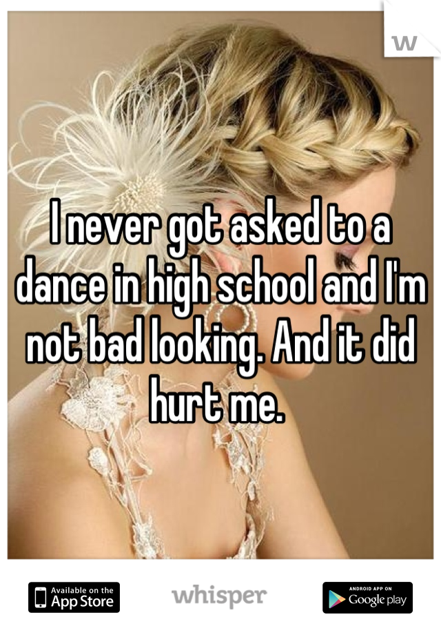I never got asked to a dance in high school and I'm not bad looking. And it did hurt me. 