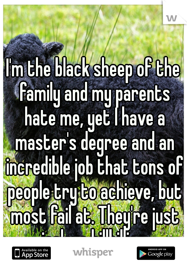 I'm the black sheep of the family and my parents hate me, yet I have a master's degree and an incredible job that tons of people try to achieve, but most fail at. They're just jealous hillbillies.