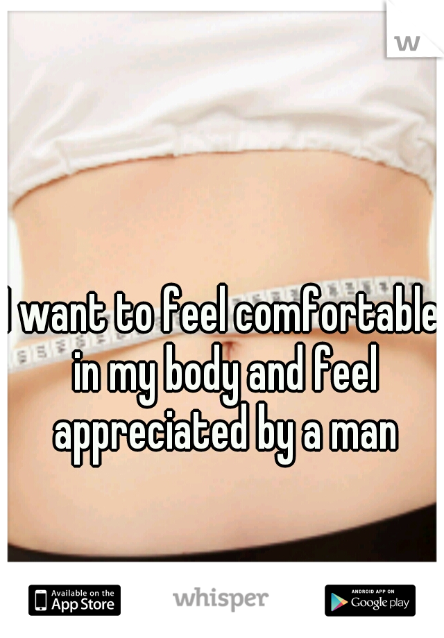 I want to feel comfortable in my body and feel appreciated by a man