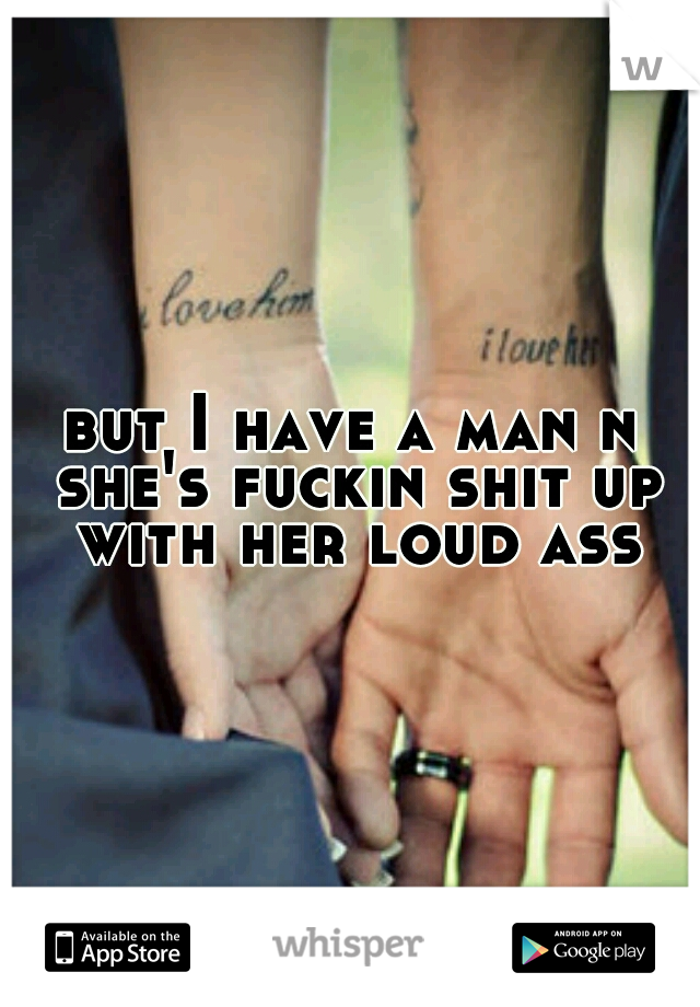 but I have a man n she's fuckin shit up with her loud ass