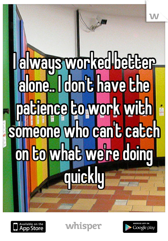 I always worked better alone.. I don't have the patience to work with someone who can't catch on to what we're doing quickly