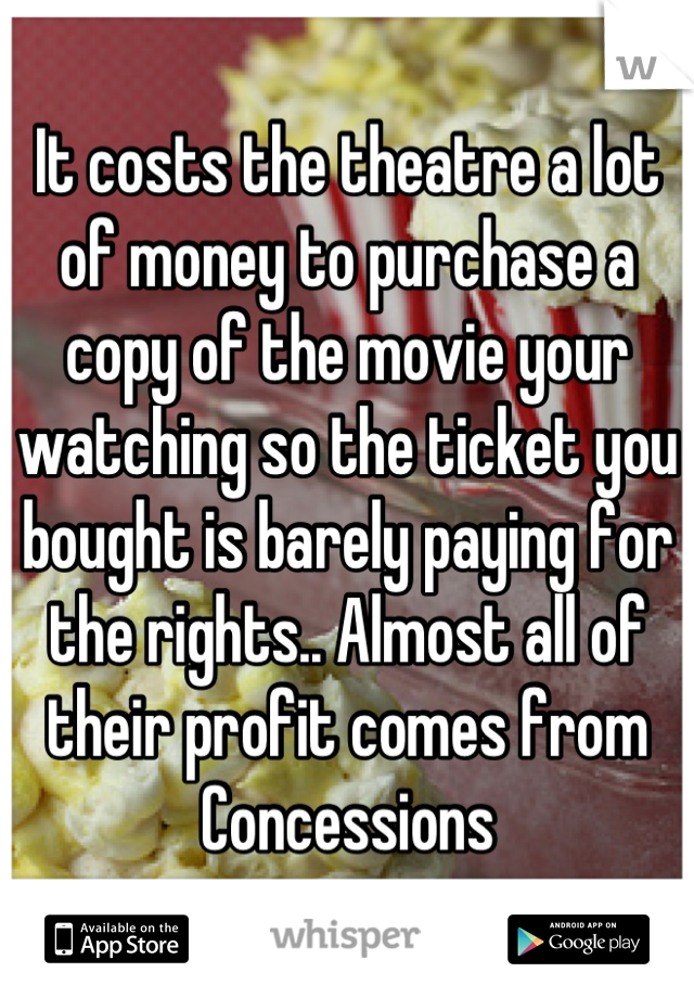 It costs the theatre a lot of money to purchase a copy of the movie your watching so the ticket you bought is barely paying for the rights.. Almost all of their profit comes from
Concessions