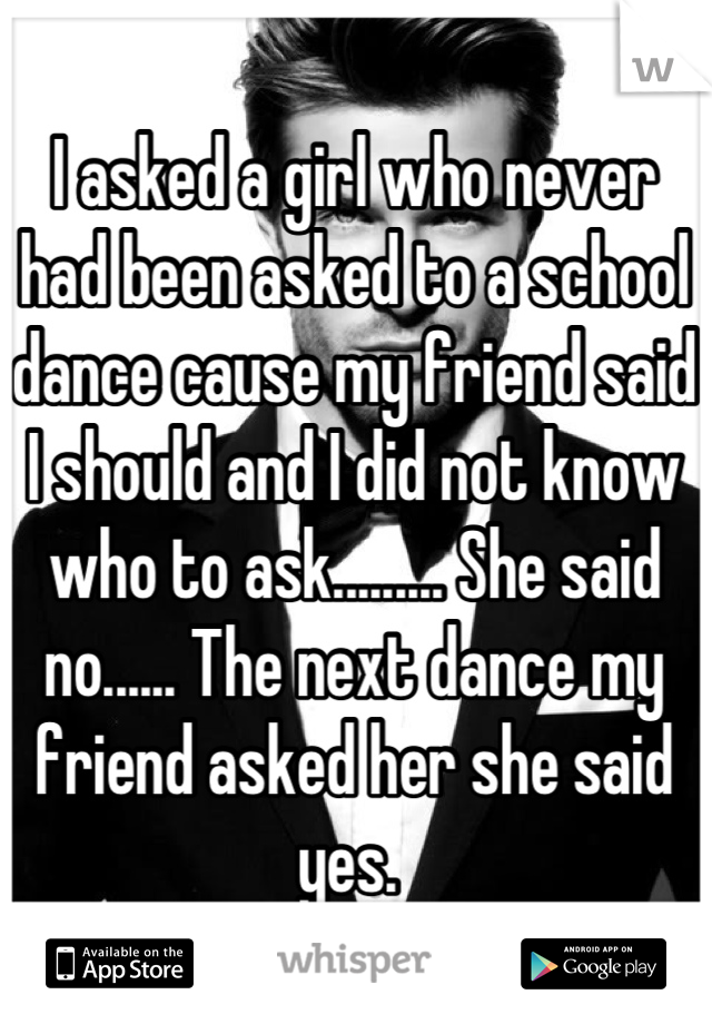 I asked a girl who never had been asked to a school dance cause my friend said I should and I did not know who to ask......... She said no...... The next dance my friend asked her she said yes. 
