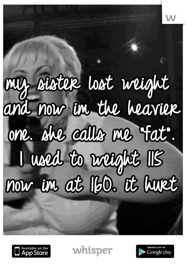 my sister lost weight and now im the heavier one. she calls me "fat". I used to weight 115 now im at 160. it hurts