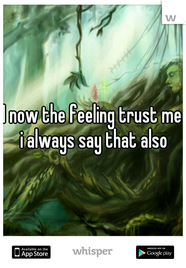 I now the feeling trust me i always say that also