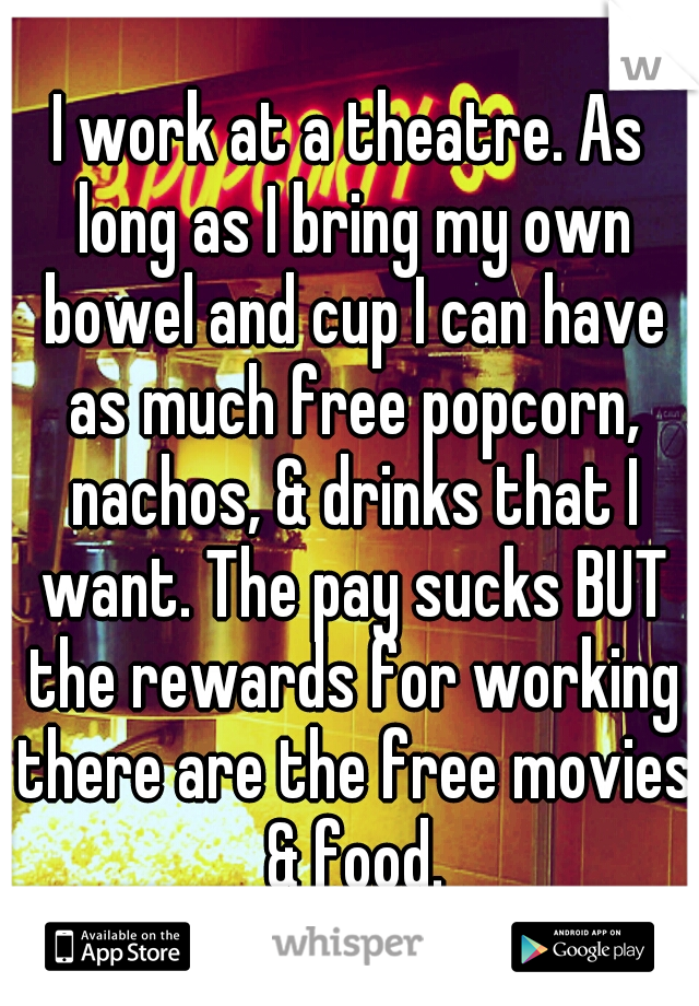 I work at a theatre. As long as I bring my own bowel and cup I can have as much free popcorn, nachos, & drinks that I want. The pay sucks BUT the rewards for working there are the free movies & food.