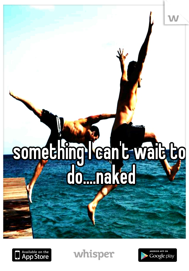 something I can't wait to do....naked