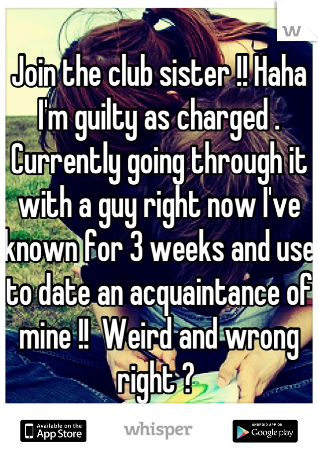 Join the club sister !! Haha I'm guilty as charged . Currently going through it with a guy right now I've known for 3 weeks and use to date an acquaintance of mine !!  Weird and wrong right ? 