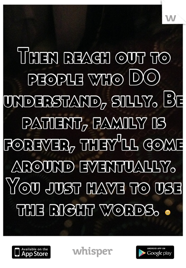 Then reach out to people who DO understand, silly. Be patient, family is forever, they'll come around eventually. You just have to use the right words. 😁