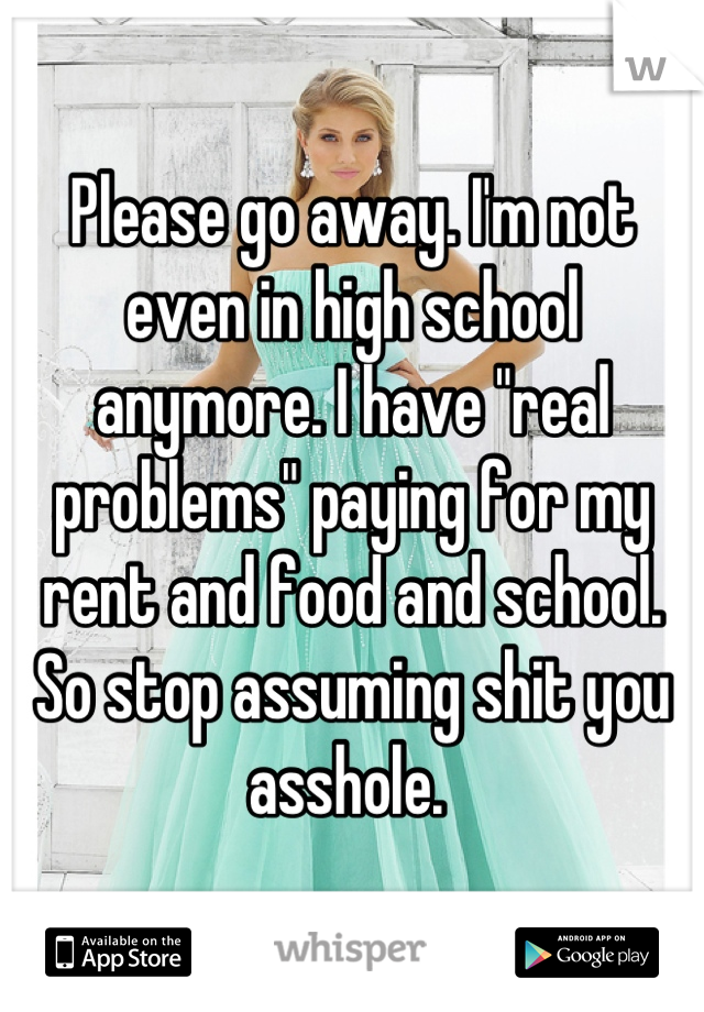 Please go away. I'm not even in high school anymore. I have "real problems" paying for my rent and food and school. So stop assuming shit you asshole. 