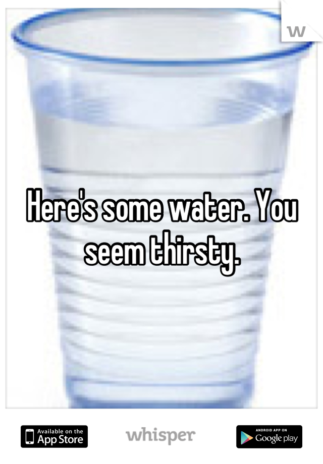 Here's some water. You seem thirsty.