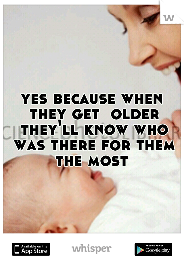 yes because when they get  older they'll know who was there for them the most 