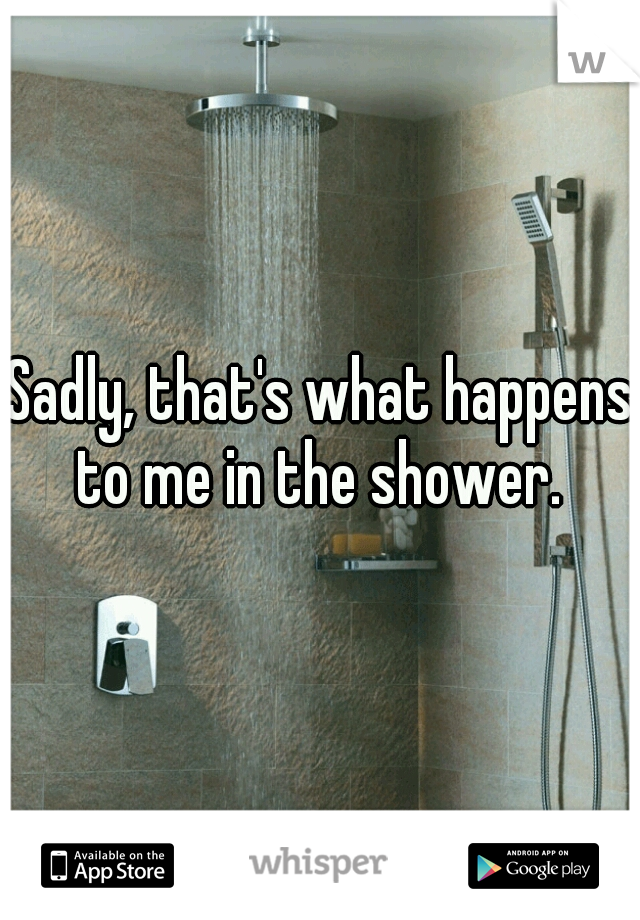 Sadly, that's what happens to me in the shower. 