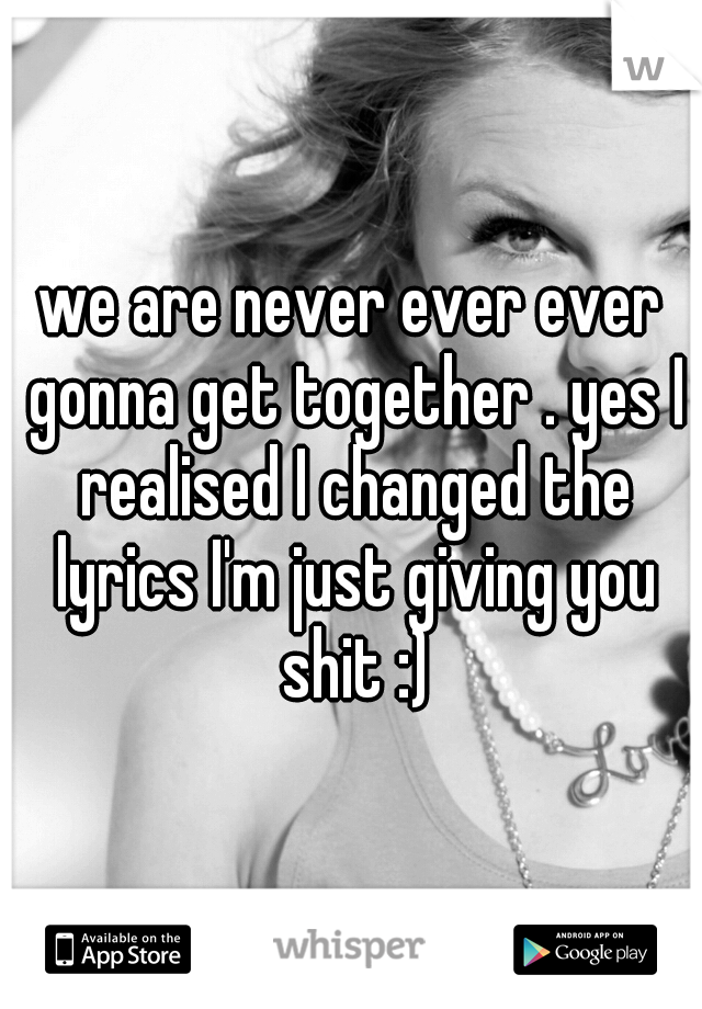 we are never ever ever gonna get together . yes I realised I changed the lyrics I'm just giving you shit :)