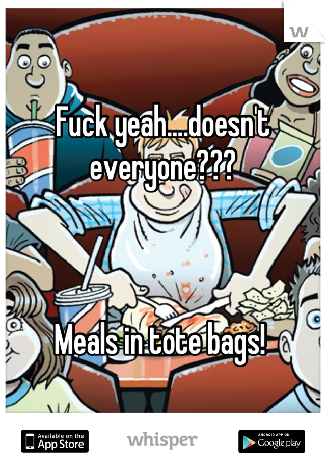 Fuck yeah....doesn't everyone??? 



Meals in tote bags! 
