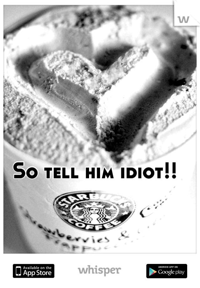 So tell him idiot!!