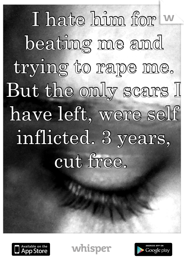 I hate him for beating me and trying to rape me. But the only scars I have left, were self inflicted. 3 years, cut free. 