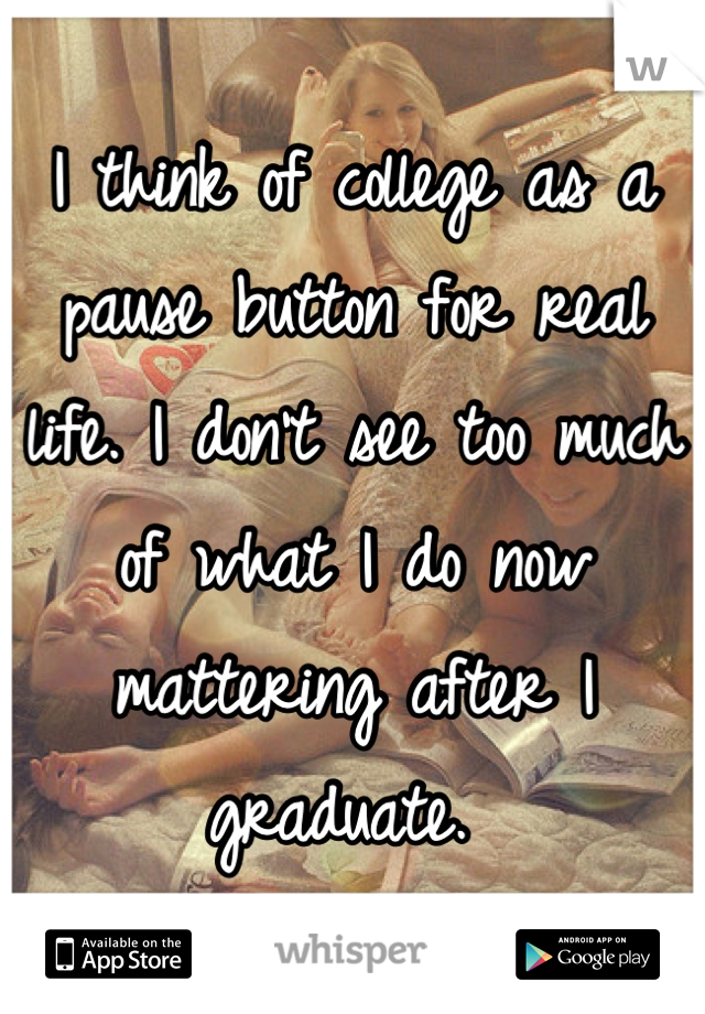 I think of college as a pause button for real life. I don't see too much of what I do now mattering after I graduate. 