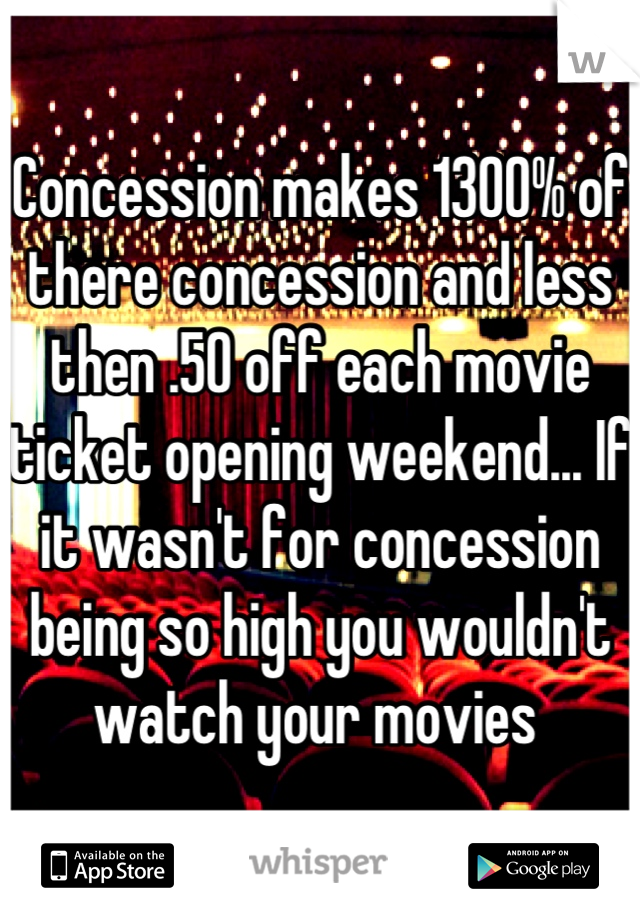 Concession makes 1300% of there concession and less then .50 off each movie ticket opening weekend... If it wasn't for concession being so high you wouldn't watch your movies 