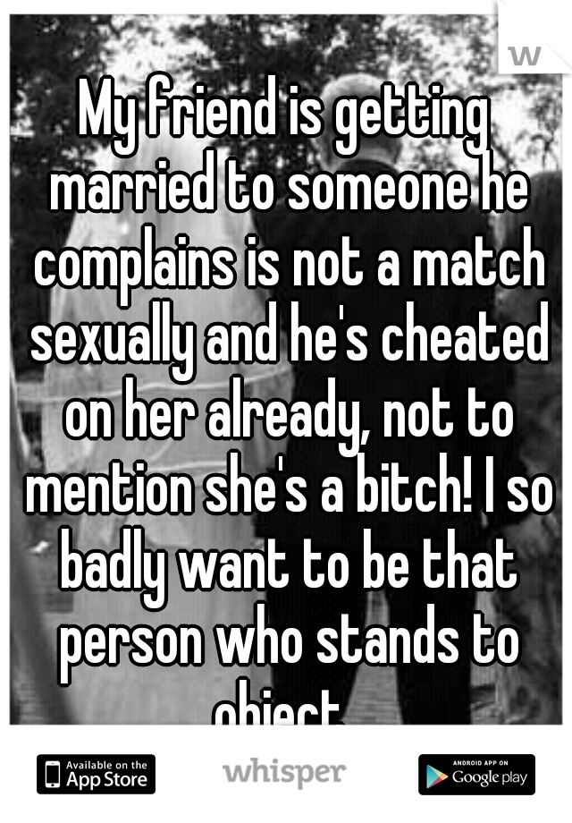 My friend is getting married to someone he complains is not a match sexually and he's cheated on her already, not to mention she's a bitch! I so badly want to be that person who stands to object. 