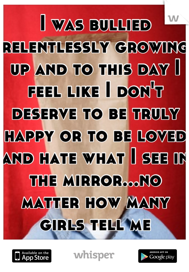 I was bullied relentlessly growing up and to this day I feel like I don't deserve to be truly happy or to be loved and hate what I see in the mirror...no matter how many girls tell me different.