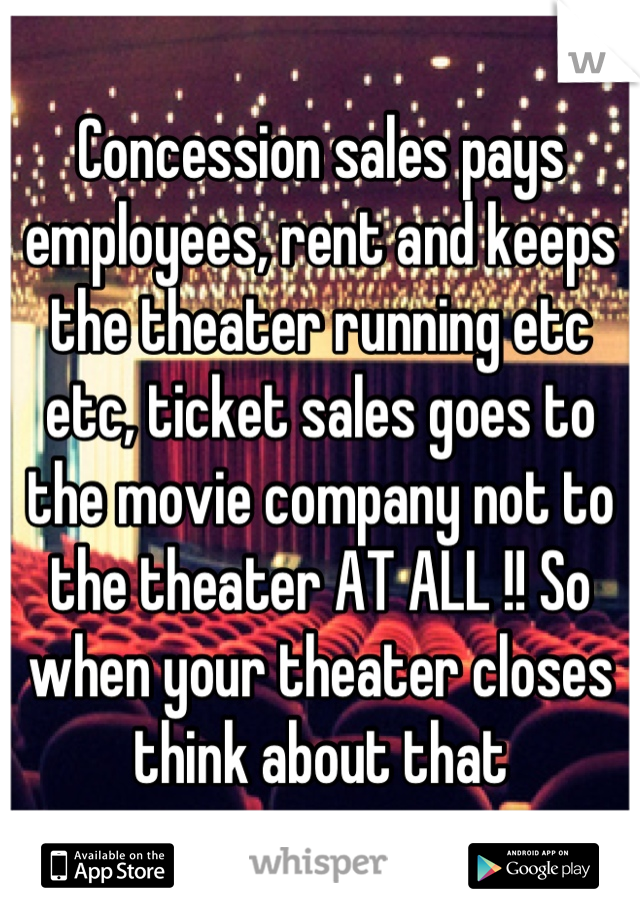 Concession sales pays employees, rent and keeps the theater running etc etc, ticket sales goes to the movie company not to the theater AT ALL !! So when your theater closes think about that