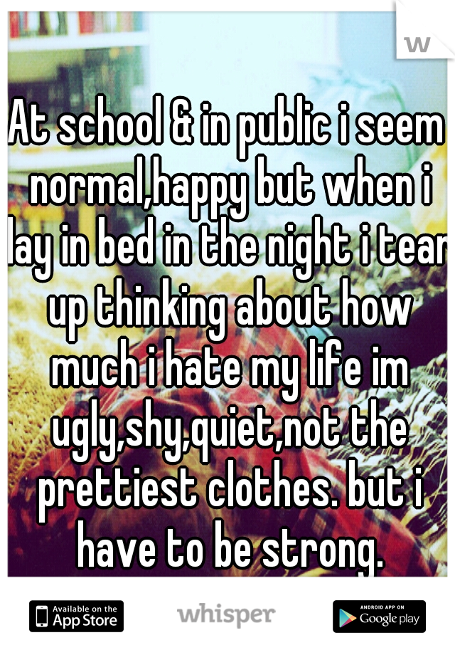 At school & in public i seem normal,happy but when i lay in bed in the night i tear up thinking about how much i hate my life im ugly,shy,quiet,not the prettiest clothes. but i have to be strong.