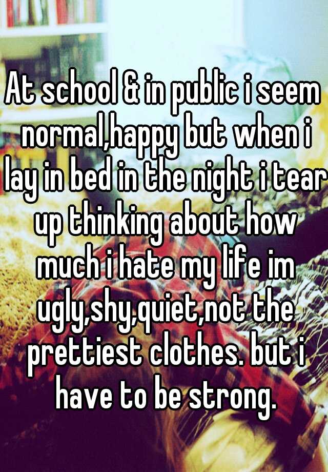 At school & in public i seem normal,happy but when i lay in bed in the night i tear up thinking about how much i hate my life im ugly,shy,quiet,not the prettiest clothes. but i have to be strong.