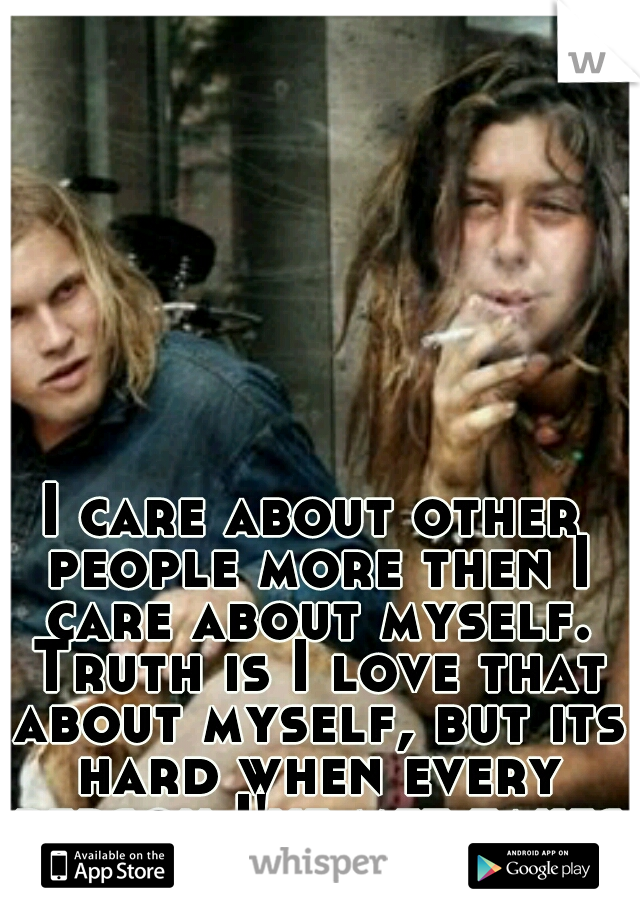 I care about other people more then I care about myself. Truth is I love that about myself, but its hard when every person I've met takes advantage of that