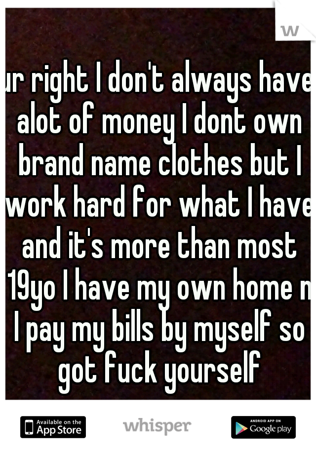 ur right I don't always have alot of money I dont own brand name clothes but I work hard for what I have and it's more than most 19yo I have my own home n I pay my bills by myself so got fuck yourself