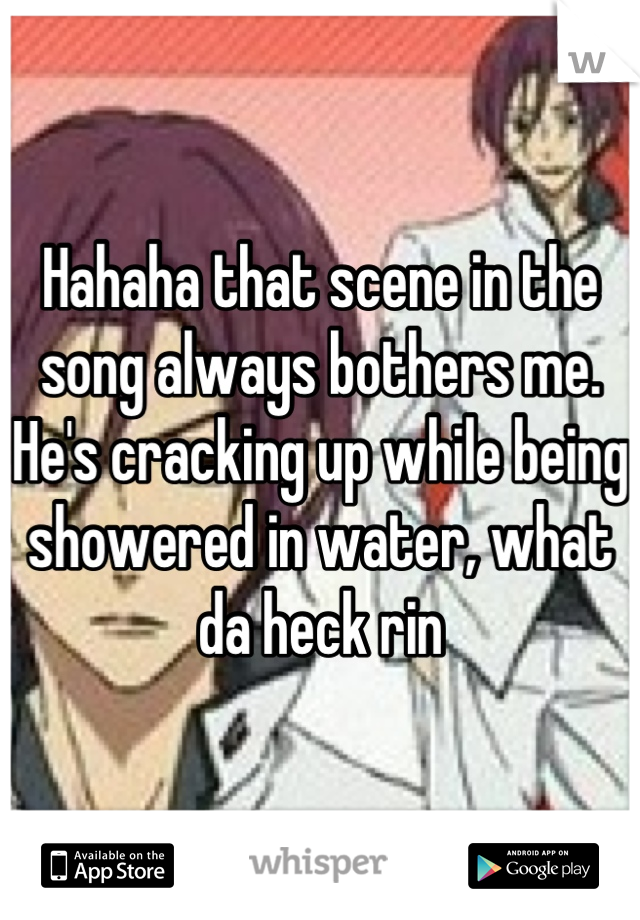 Hahaha that scene in the song always bothers me. He's cracking up while being showered in water, what da heck rin