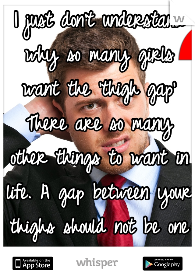 I just don't understand why so many girls want the 'thigh gap' 
There are so many other things to want in life. A gap between your thighs should not be one of them -_- 