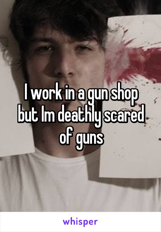 I work in a gun shop
but Im deathly scared of guns