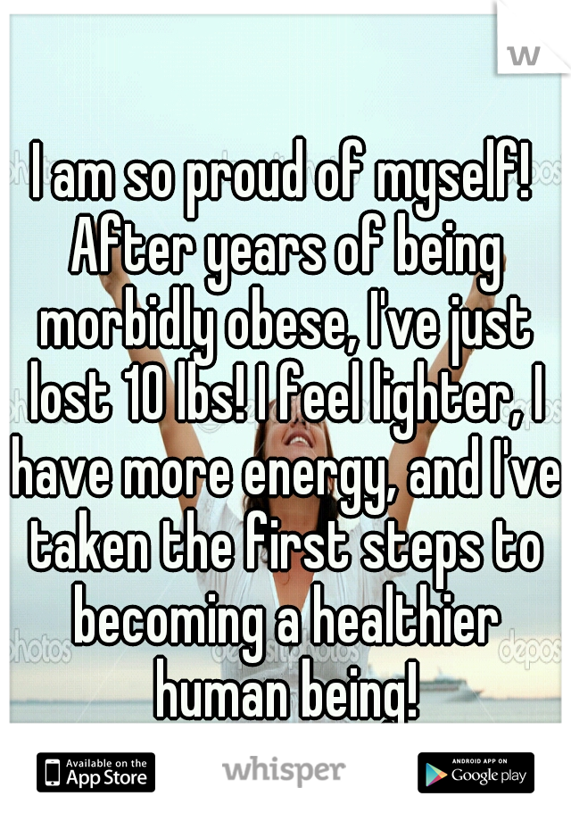 I am so proud of myself! After years of being morbidly obese, I've just lost 10 lbs! I feel lighter, I have more energy, and I've taken the first steps to becoming a healthier human being!
