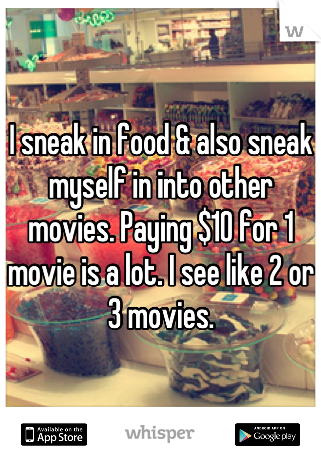 I sneak in food & also sneak myself in into other movies. Paying $10 for 1 movie is a lot. I see like 2 or 3 movies.