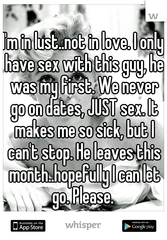 I'm in lust..not in love. I only have sex with this guy, he was my first. We never go on dates, JUST sex. It makes me so sick, but I can't stop. He leaves this month..hopefully I can let go. Please. 