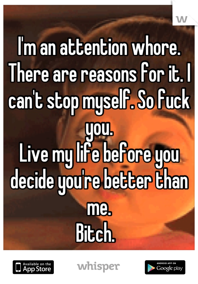 I'm an attention whore. There are reasons for it. I can't stop myself. So fuck you. 
Live my life before you decide you're better than me. 
Bitch.  