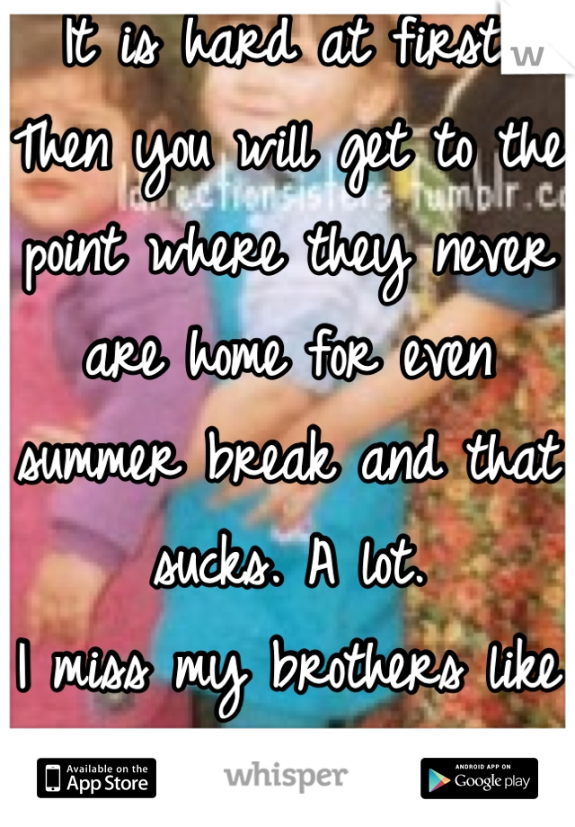 It is hard at first. Then you will get to the point where they never are home for even summer break and that sucks. A lot. 
I miss my brothers like crazy ;( 