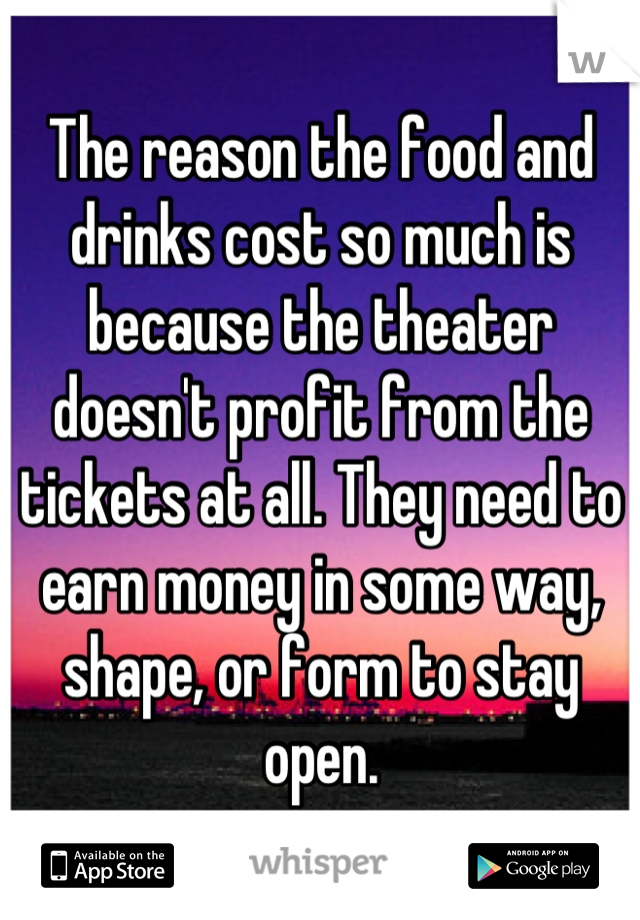 The reason the food and drinks cost so much is because the theater doesn't profit from the tickets at all. They need to earn money in some way, shape, or form to stay open.